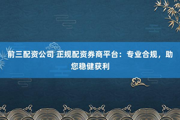 前三配资公司 正规配资券商平台：专业合规，助您稳健获利