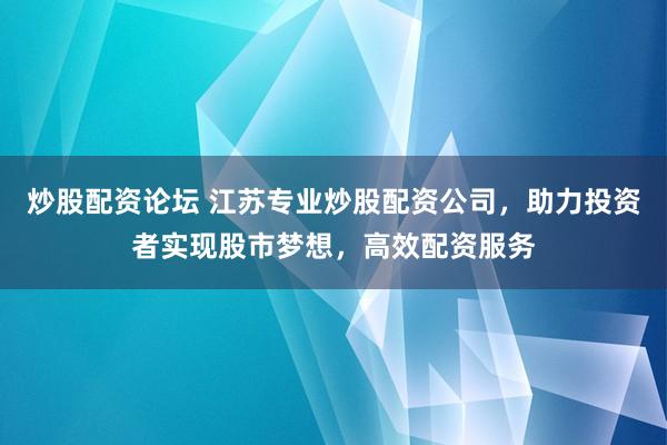 炒股配资论坛 江苏专业炒股配资公司，助力投资者实现股市梦想，高效配资服务